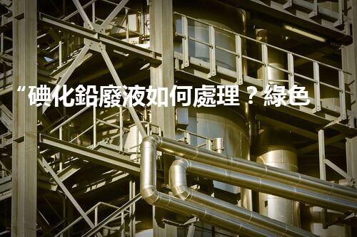 “碘化鉛廢液如何處理？綠色環(huán)保新方案，守護(hù)環(huán)境每一天！”